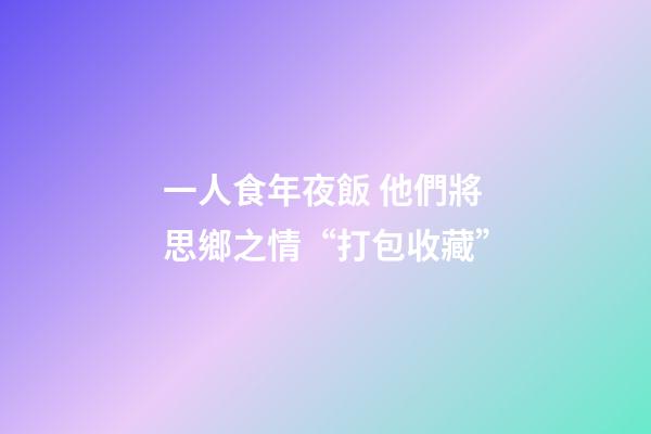 一人食年夜飯 他們將思鄉之情“打包收藏”-第1張-觀點-玄機派